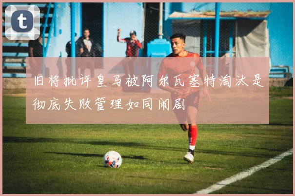 旧将批评皇马被阿尔瓦塞特淘汰是彻底失败管理如同闹剧