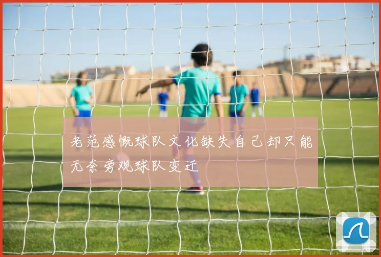 老范感慨球队文化缺失自己却只能无奈旁观球队变迁