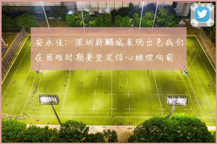 安永佳：深圳新鹏城表现出色我们在困难时期要坚定信心继续向前