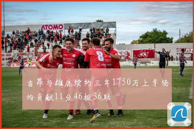 吉昂与雄鹿续约三年1750万上季场均贡献11分46板36助