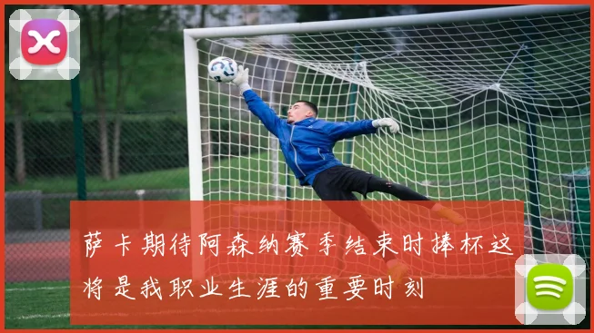 萨卡期待阿森纳赛季结束时捧杯这将是我职业生涯的重要时刻