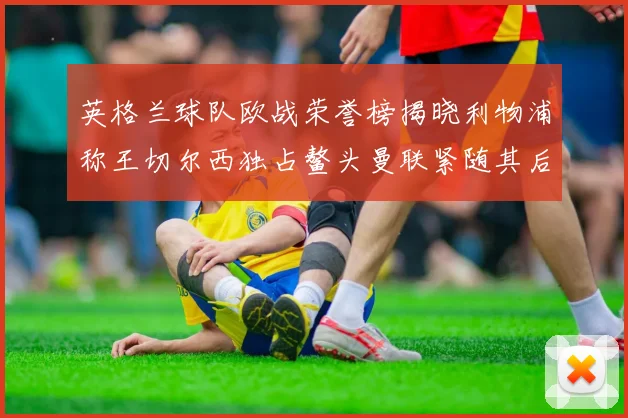 英格兰球队欧战荣誉榜揭晓利物浦称王切尔西独占鳌头曼联紧随其后