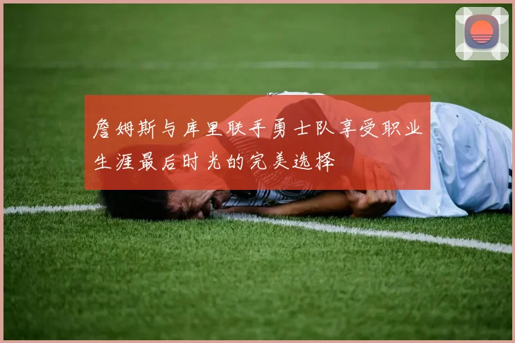 詹姆斯与库里联手勇士队享受职业生涯最后时光的完美选择