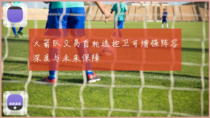 火箭队交易首轮选控卫可增强阵容深度与未来保障