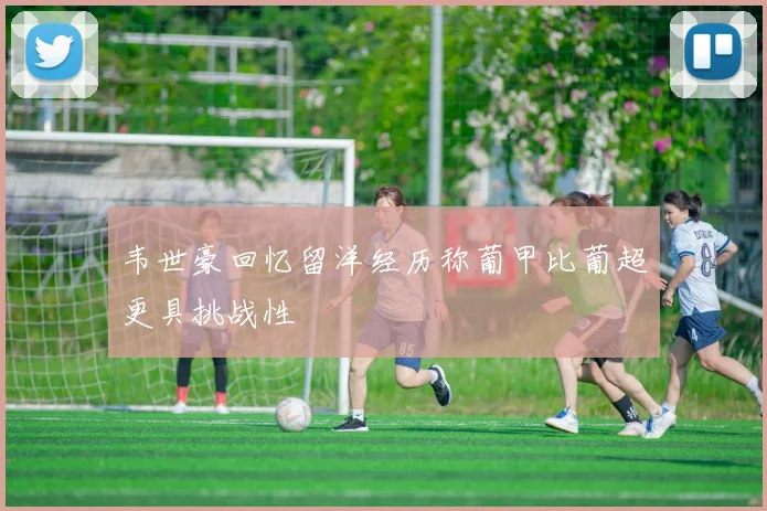 韦世豪回忆留洋经历称葡甲比葡超更具挑战性