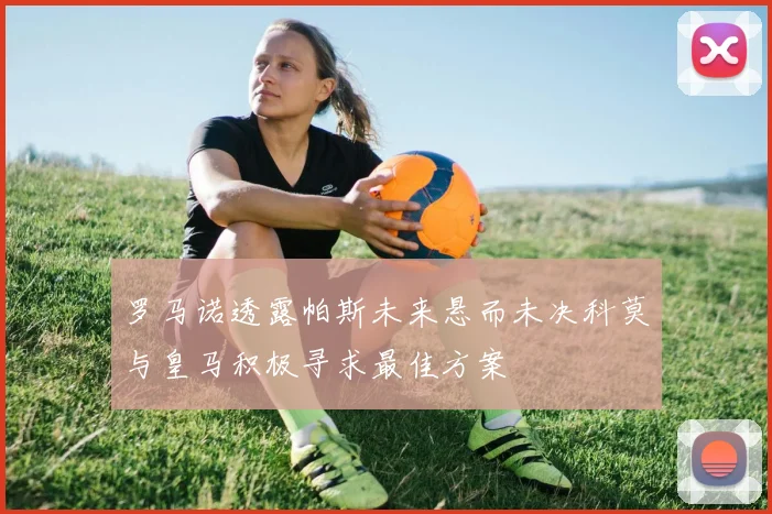 罗马诺透露帕斯未来悬而未决科莫与皇马积极寻求最佳方案