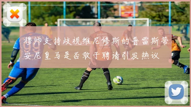 穆帅支持歧视维尼修斯的普雷斯蒂安尼皇马是否敢于聘请引发热议