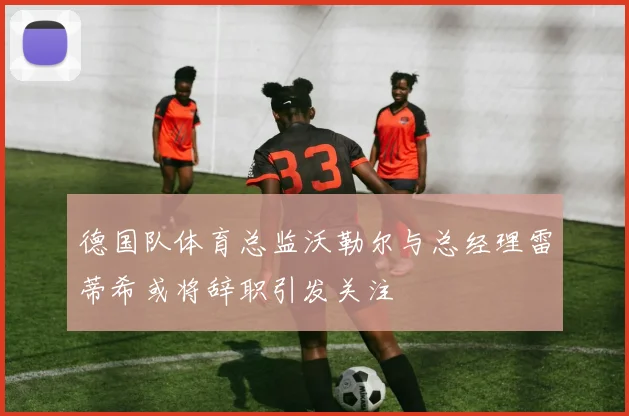 德国队体育总监沃勒尔与总经理雷蒂希或将辞职引发关注