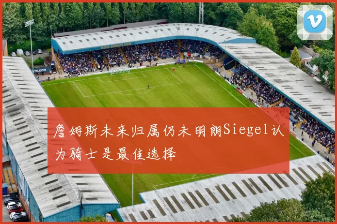詹姆斯未来归属仍未明朗Siegel认为骑士是最佳选择