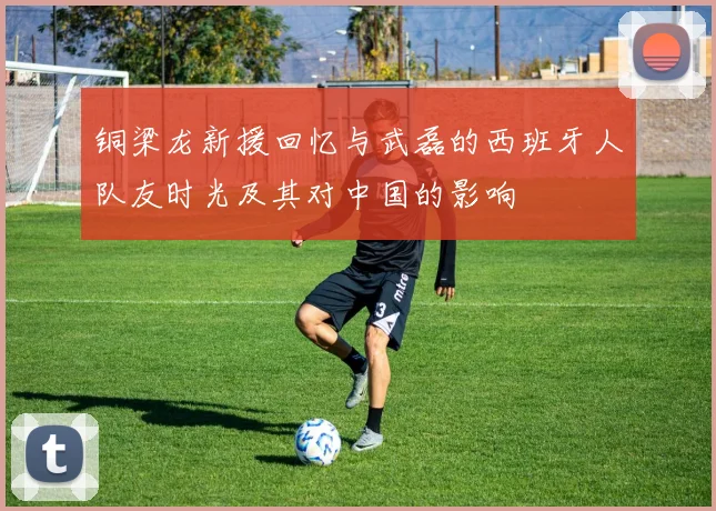 铜梁龙新援回忆与武磊的西班牙人队友时光及其对中国的影响