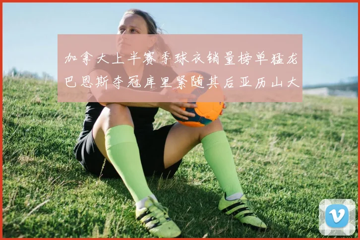 加拿大上半赛季球衣销量榜单猛龙巴恩斯夺冠库里紧随其后亚历山大位列第五