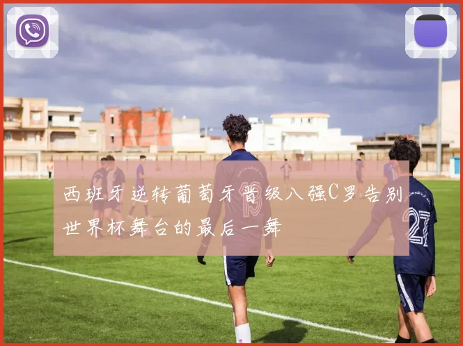 西班牙逆转葡萄牙晋级八强C罗告别世界杯舞台的最后一舞