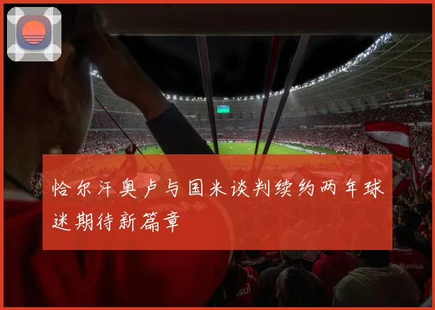 恰尔汗奥卢与国米谈判续约两年球迷期待新篇章