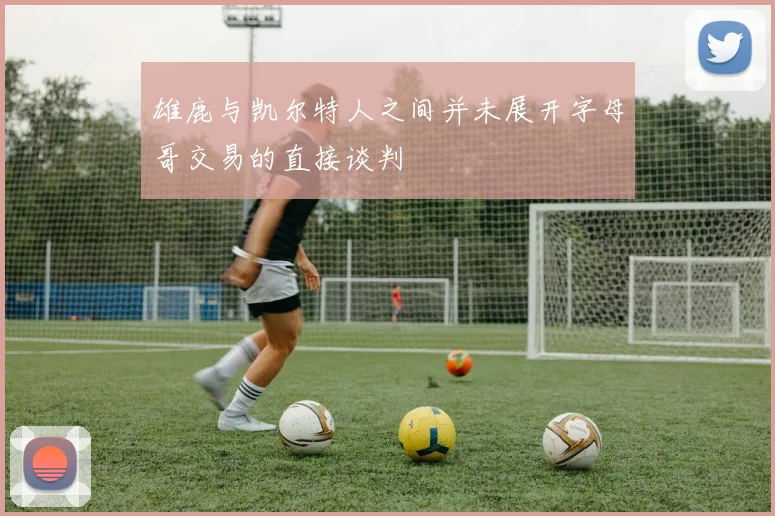 雄鹿与凯尔特人之间并未展开字母哥交易的直接谈判