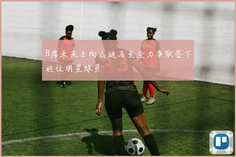 B席未来去向成谜马竞全力争取签下这位明星球员